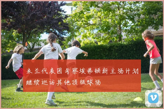 米兰代表团考察埃弗顿新主场计划继续巡访其他顶级球场