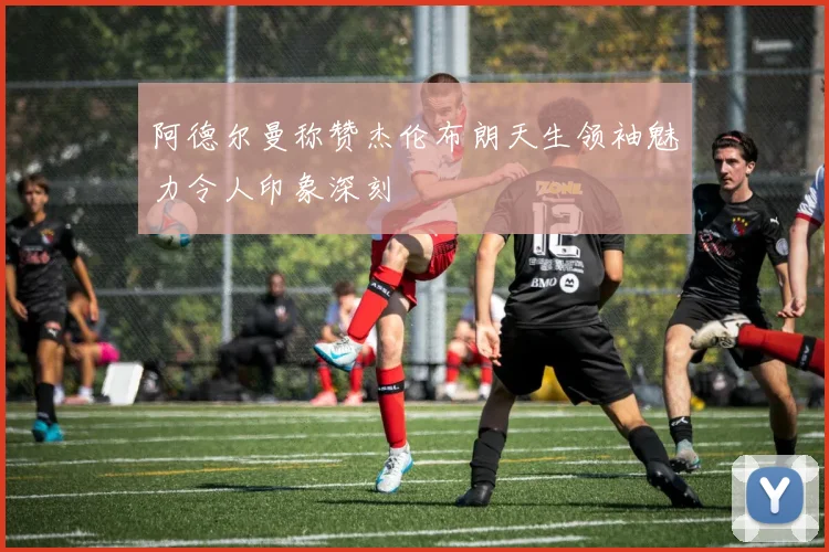 阿德尔曼称赞杰伦布朗天生领袖魅力令人印象深刻