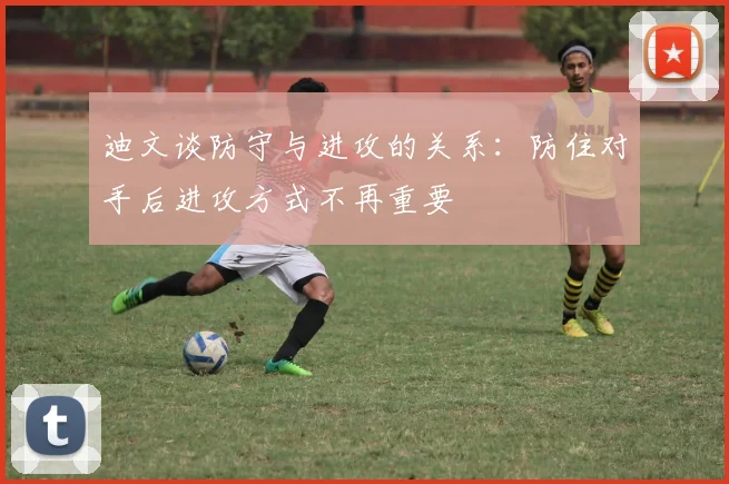 迪文谈防守与进攻的关系：防住对手后进攻方式不再重要