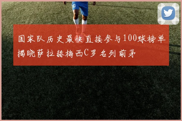 国家队历史最快直接参与100球榜单揭晓萨拉赫梅西C罗名列前茅