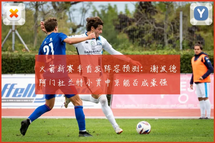 火箭新赛季首发阵容预测：谢泼德阿门杜兰特小贾申京能否成豪强