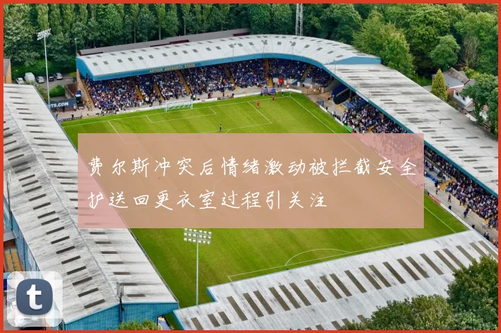 费尔斯冲突后情绪激动被拦截安全护送回更衣室过程引关注