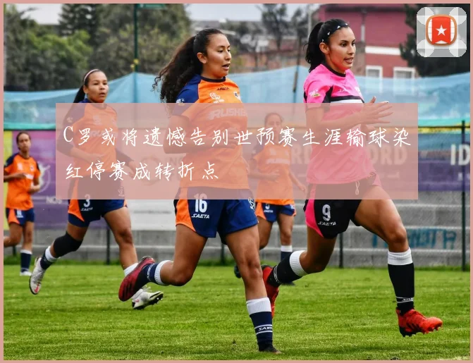 C罗或将遗憾告别世预赛生涯输球染红停赛成转折点