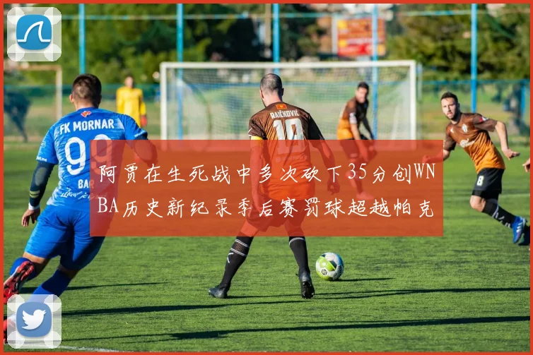 阿贾在生死战中多次砍下35分创WNBA历史新纪录季后赛罚球超越帕克荣登第五位