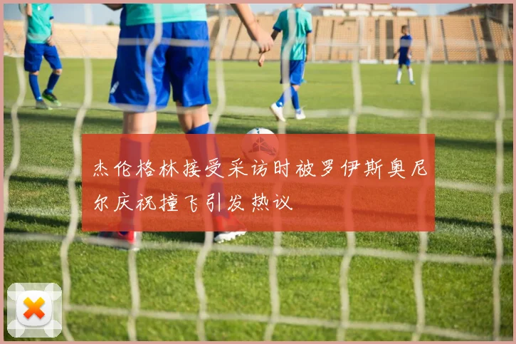 杰伦格林接受采访时被罗伊斯奥尼尔庆祝撞飞引发热议