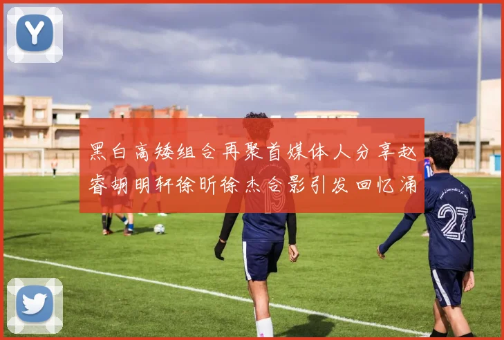 黑白高矮组合再聚首媒体人分享赵睿胡明轩徐昕徐杰合影引发回忆涌现