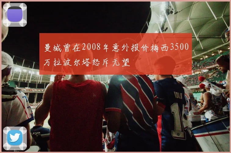 曼城曾在2008年意外报价梅西3500万拉波尔塔怒斥无望