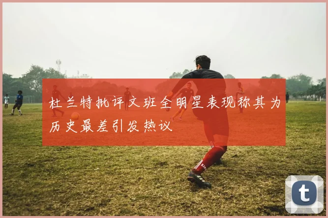 杜兰特批评文班全明星表现称其为历史最差引发热议