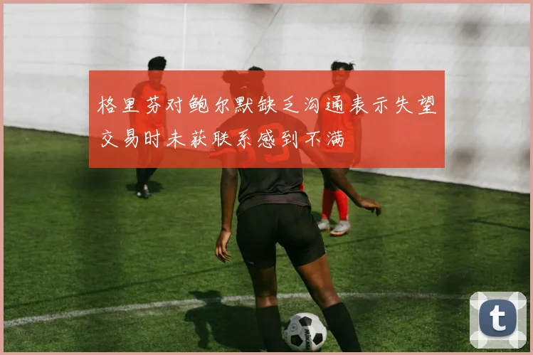 格里芬对鲍尔默缺乏沟通表示失望交易时未获联系感到不满