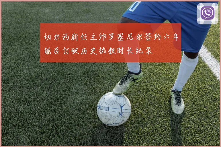切尔西新任主帅罗塞尼尔签约六年能否打破历史执教时长纪录