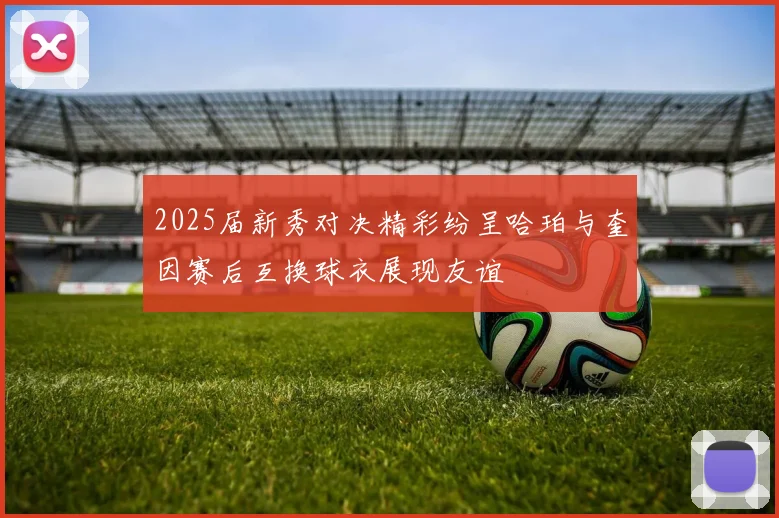 2025届新秀对决精彩纷呈哈珀与奎因赛后互换球衣展现友谊