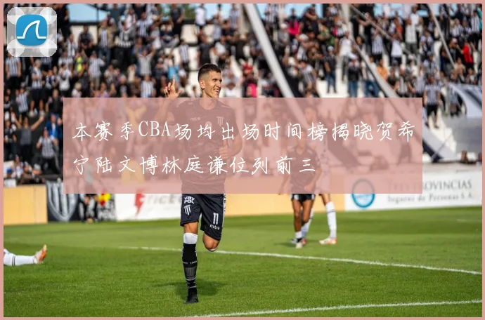 本赛季CBA场均出场时间榜揭晓贺希宁陆文博林庭谦位列前三