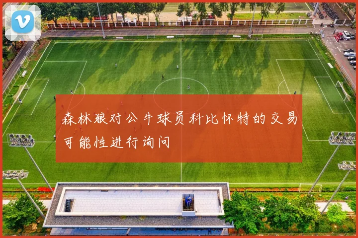 森林狼对公牛球员科比怀特的交易可能性进行询问