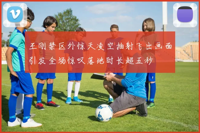 王刚禁区外惊天凌空抽射飞出画面引发全场惊叹落地时长超五秒
