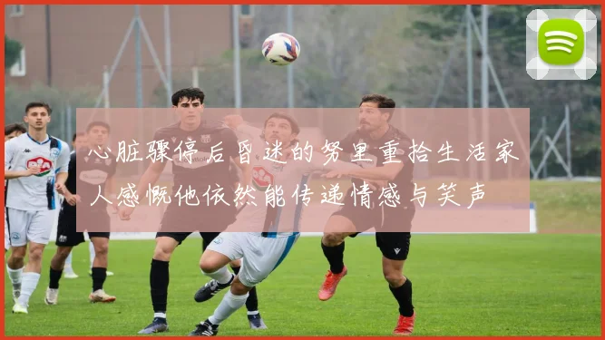 心脏骤停后昏迷的努里重拾生活家人感慨他依然能传递情感与笑声