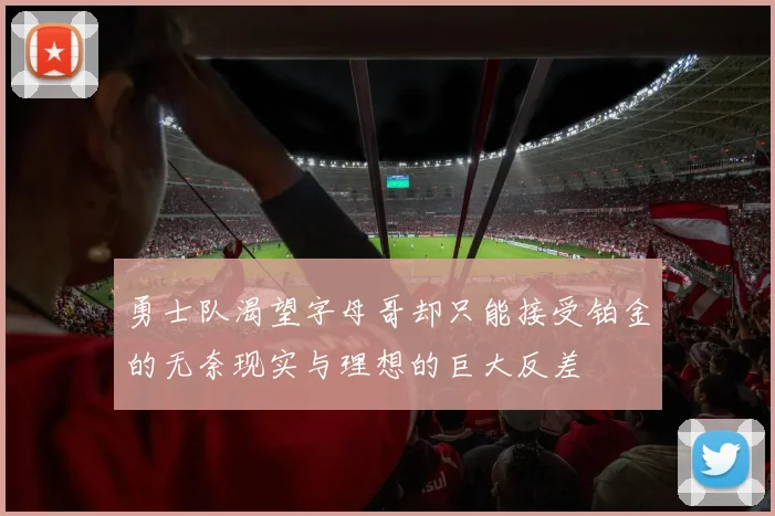 勇士队渴望字母哥却只能接受铂金的无奈现实与理想的巨大反差