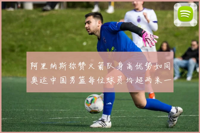阿里纳斯称赞火箭队身高优势如同奥运中国男篮每位球员均超两米一