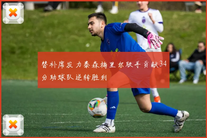 替补席发力泰森梅里尔联手贡献34分助球队逆转胜利