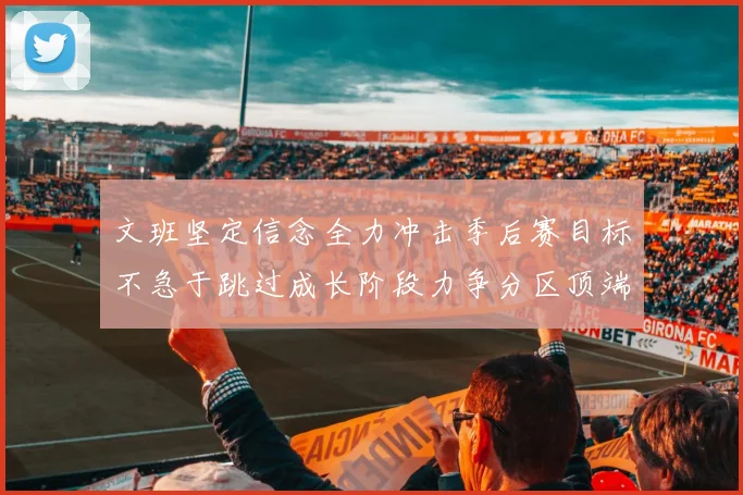 文班坚定信念全力冲击季后赛目标不急于跳过成长阶段力争分区顶端