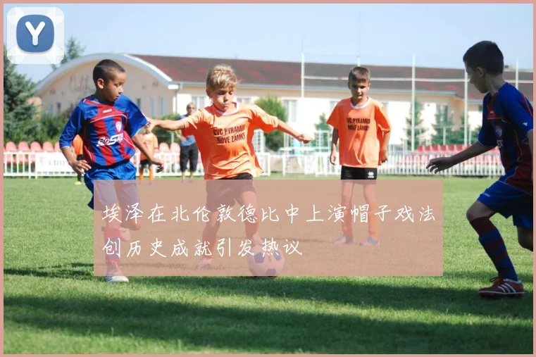 埃泽在北伦敦德比中上演帽子戏法创历史成就引发热议