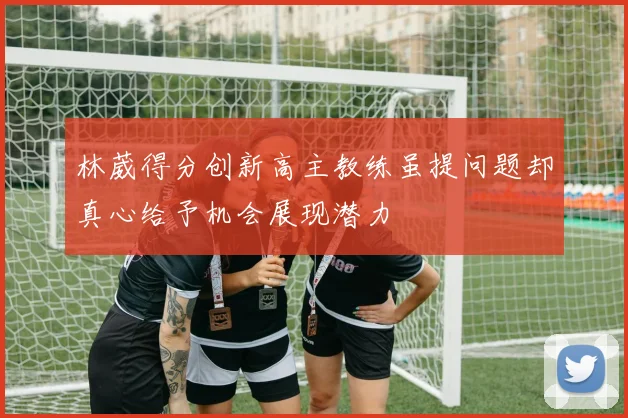 林葳得分创新高主教练虽提问题却真心给予机会展现潜力