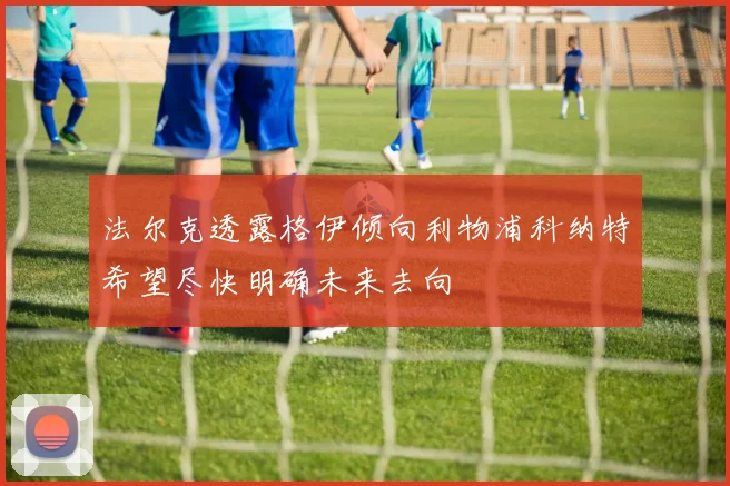 法尔克透露格伊倾向利物浦科纳特希望尽快明确未来去向