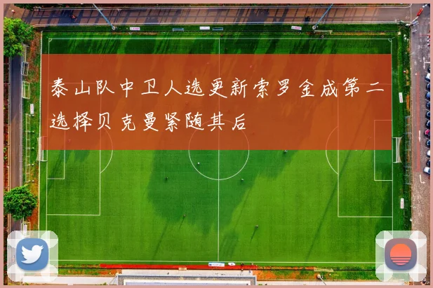 泰山队中卫人选更新索罗金成第二选择贝克曼紧随其后