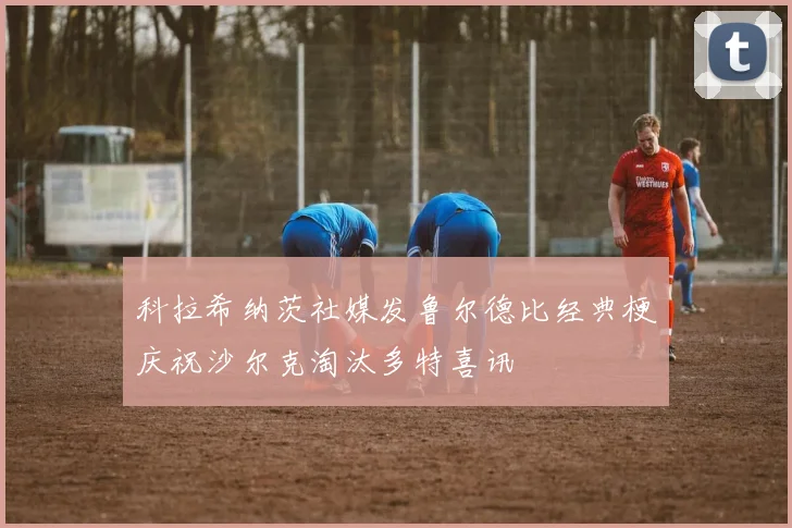 科拉希纳茨社媒发鲁尔德比经典梗庆祝沙尔克淘汰多特喜讯