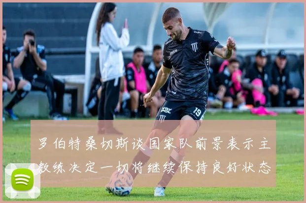 罗伯特桑切斯谈国家队前景表示主教练决定一切将继续保持良好状态