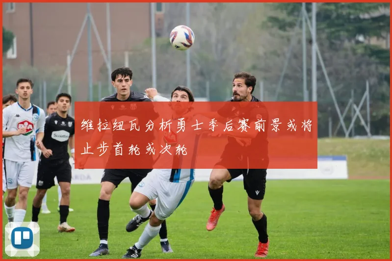 维拉纽瓦分析勇士季后赛前景或将止步首轮或次轮