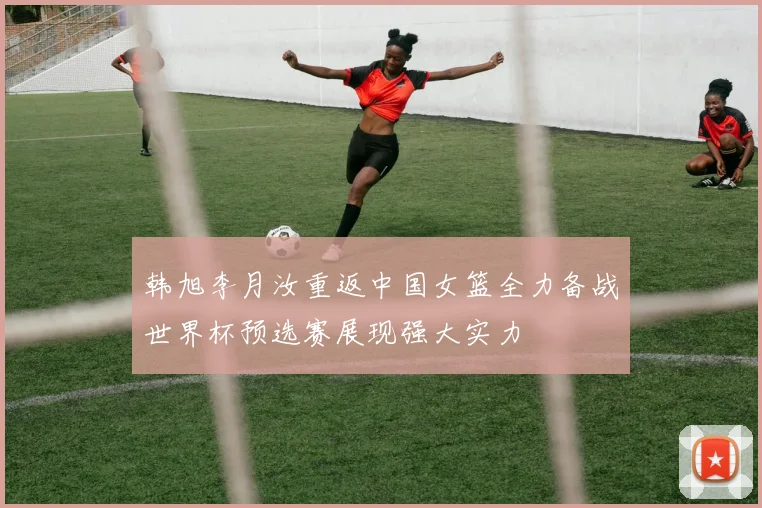 韩旭李月汝重返中国女篮全力备战世界杯预选赛展现强大实力