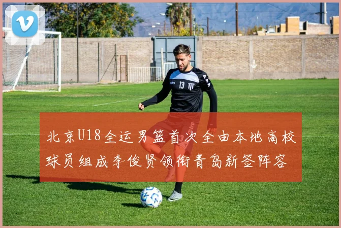 北京U18全运男篮首次全由本地高校球员组成李俊贤领衔青岛新签阵容